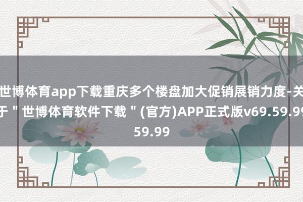 世博体育app下载重庆多个楼盘加大促销展销力度-关于＂世博体育软件下载＂(官方)APP正式版v69.59.99