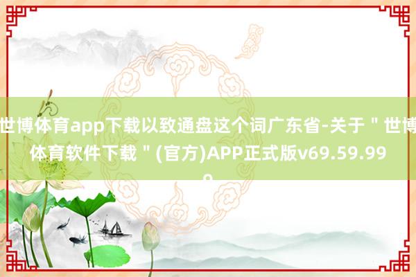 世博体育app下载以致通盘这个词广东省-关于＂世博体育软件下载＂(官方)APP正式版v69.59.99