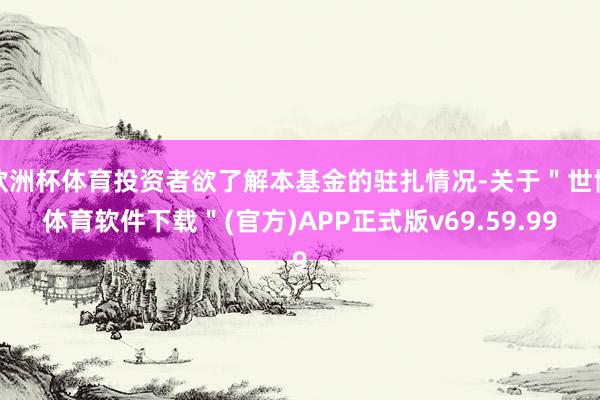 欧洲杯体育投资者欲了解本基金的驻扎情况-关于"世博体育软件下载"(官方)APP正式版v69.59.99