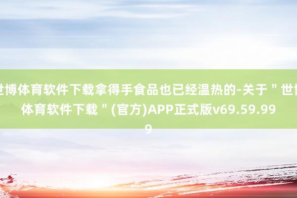 世博体育软件下载拿得手食品也已经温热的-关于＂世博体育软件下载＂(官方)APP正式版v69.59.99