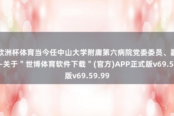 欧洲杯体育当今任中山大学附庸第六病院党委委员、副院长-关于＂世博体育软件下载＂(官方)APP正式版v69.59.99