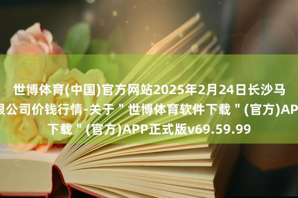 世博体育(中国)官方网站2025年2月24日长沙马王堆农居品股份有限公司价钱行情-关于"世博体育软件下载"(官方)APP正式版v69.59.99