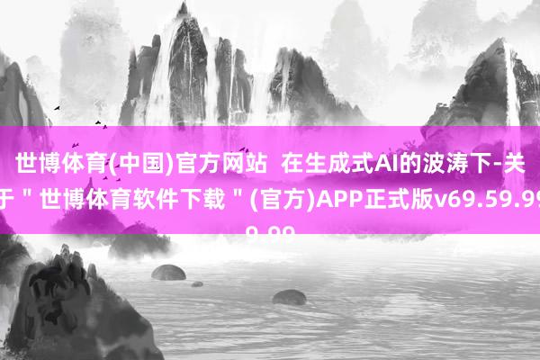 世博体育(中国)官方网站  在生成式AI的波涛下-关于＂世博体育软件下载＂(官方)APP正式版v69.59.99