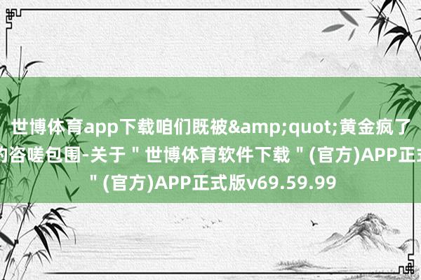 世博体育app下载咱们既被&quot;黄金疯了&quot;的咨嗟包围-关于＂世博体育软件下载＂(官方)APP正式版v69.59.99
