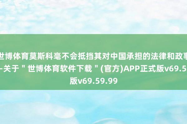 世博体育莫斯科毫不会抵挡其对中国承担的法律和政事义务-关于＂世博体育软件下载＂(官方)APP正式版v69.59.99