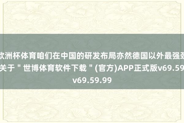 欧洲杯体育咱们在中国的研发布局亦然德国以外最强劲的-关于＂世博体育软件下载＂(官方)APP正式版v69.59.99