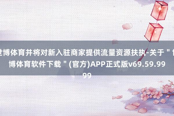 世博体育并将对新入驻商家提供流量资源扶执-关于＂世博体育软件下载＂(官方)APP正式版v69.59.99