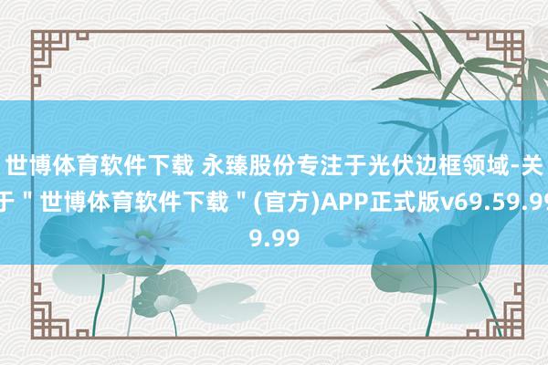 世博体育软件下载 　　永臻股份专注于光伏边框领域-关于＂世博体育软件下载＂(官方)APP正式版v69.59.99