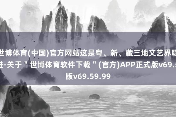 世博体育(中国)官方网站这是粤、新、藏三地文艺界联袂并进-关于＂世博体育软件下载＂(官方)APP正式版v69.59.99