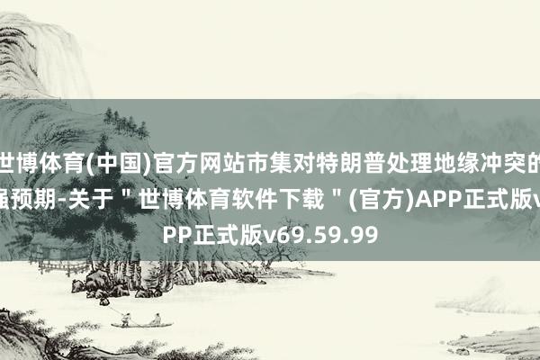 世博体育(中国)官方网站市集对特朗普处理地缘冲突的策略有较强预期-关于＂世博体育软件下载＂(官方)APP正式版v69.59.99