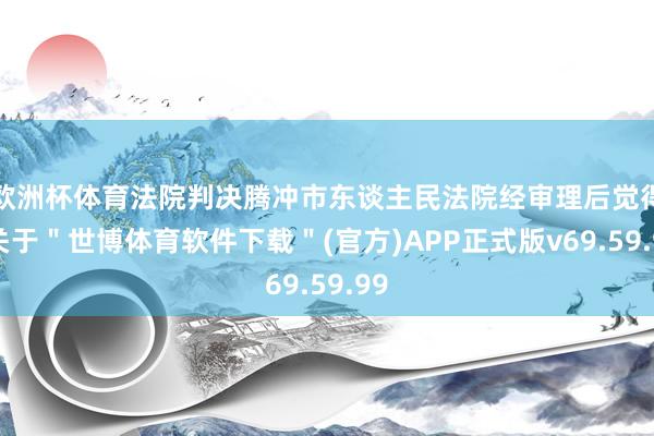 欧洲杯体育法院判决腾冲市东谈主民法院经审理后觉得-关于＂世博体育软件下载＂(官方)APP正式版v69.59.99