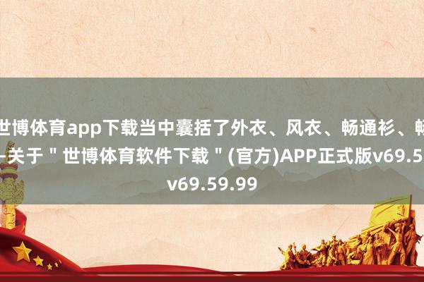 世博体育app下载当中囊括了外衣、风衣、畅通衫、畅通裤-关于＂世博体育软件下载＂(官方)APP正式版v69.59.99
