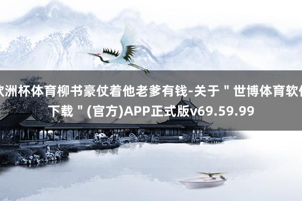 欧洲杯体育柳书豪仗着他老爹有钱-关于＂世博体育软件下载＂(官方)APP正式版v69.59.99