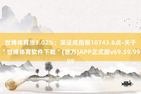 世博体育涨1.02%；深证成指报10743.6点-关于＂世博体育软件下载＂(官方)APP正式版v69.59.99