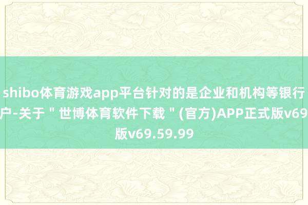 shibo体育游戏app平台针对的是企业和机构等银行对公客户-关于＂世博体育软件下载＂(官方)APP正式版v69.59.99