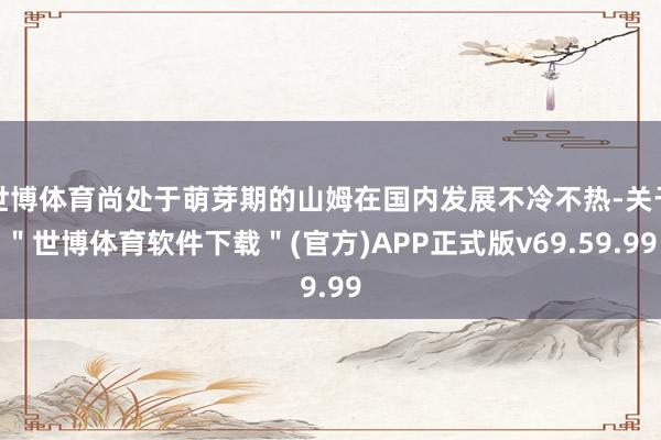 世博体育尚处于萌芽期的山姆在国内发展不冷不热-关于＂世博体育软件下载＂(官方)APP正式版v69.59.99