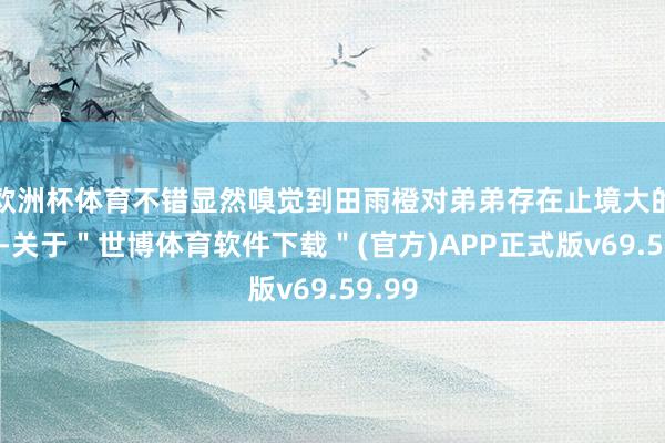 欧洲杯体育不错显然嗅觉到田雨橙对弟弟存在止境大的敌意-关于＂世博体育软件下载＂(官方)APP正式版v69.59.99