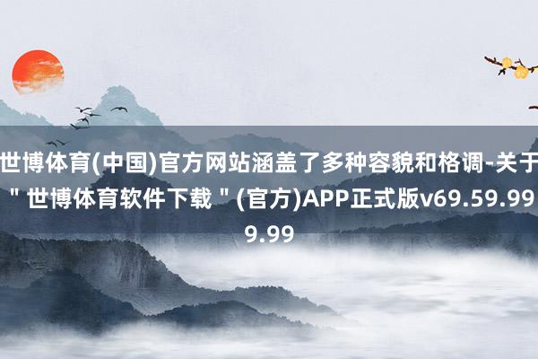 世博体育(中国)官方网站涵盖了多种容貌和格调-关于＂世博体育软件下载＂(官方)APP正式版v69.59.99