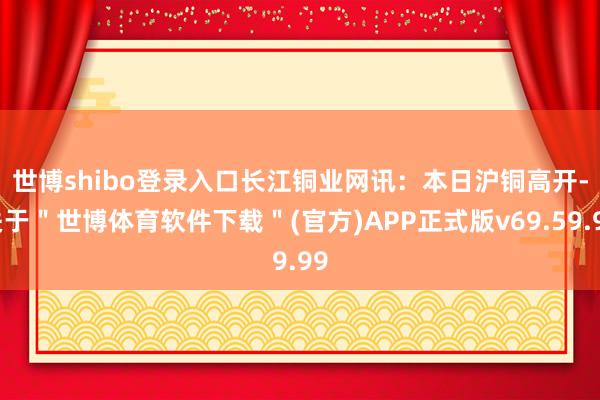 世博shibo登录入口　　长江铜业网讯：本日沪铜高开-关于＂世博体育软件下载＂(官方)APP正式版v69.59.99