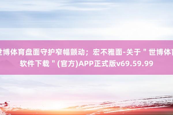 世博体育盘面守护窄幅颤动；宏不雅面-关于＂世博体育软件下载＂(官方)APP正式版v69.59.99