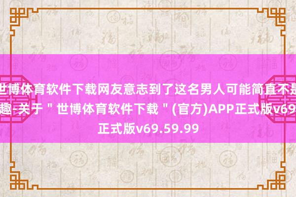 世博体育软件下载网友意志到了这名男人可能简直不是在开打趣-关于＂世博体育软件下载＂(官方)APP正式版v69.59.99