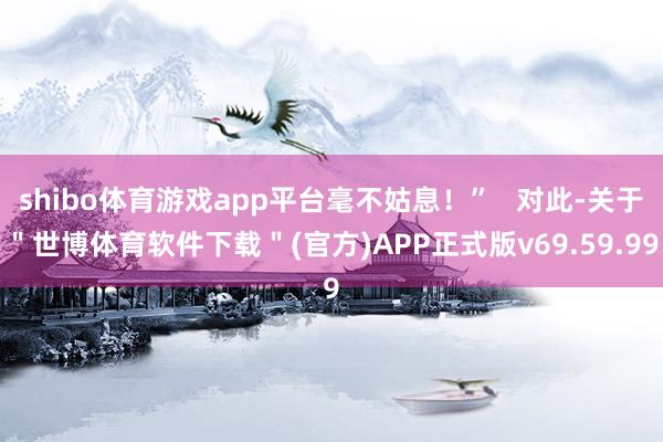 shibo体育游戏app平台毫不姑息！”   对此-关于＂世博体育软件下载＂(官方)APP正式版v69.59.99