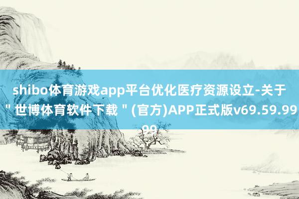 shibo体育游戏app平台　　优化医疗资源设立-关于＂世博体育软件下载＂(官方)APP正式版v69.59.99