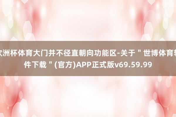 欧洲杯体育大门并不径直朝向功能区-关于＂世博体育软件下载＂(官方)APP正式版v69.59.99