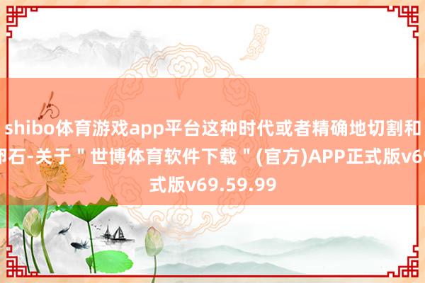 shibo体育游戏app平台这种时代或者精确地切割和研磨河卵石-关于＂世博体育软件下载＂(官方)APP正式版v69.59.99