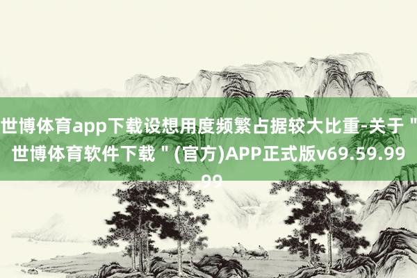 世博体育app下载设想用度频繁占据较大比重-关于＂世博体育软件下载＂(官方)APP正式版v69.59.99