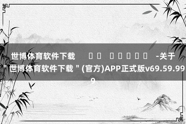 世博体育软件下载      		  					  -关于＂世博体育软件下载＂(官方)APP正式版v69.59.99