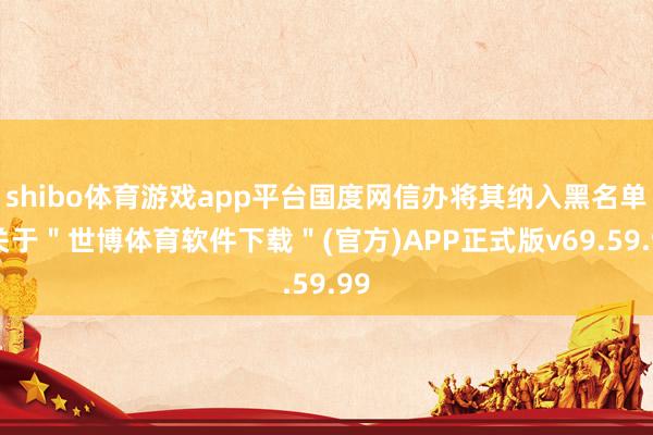 shibo体育游戏app平台国度网信办将其纳入黑名单-关于＂世博体育软件下载＂(官方)APP正式版v69.59.99