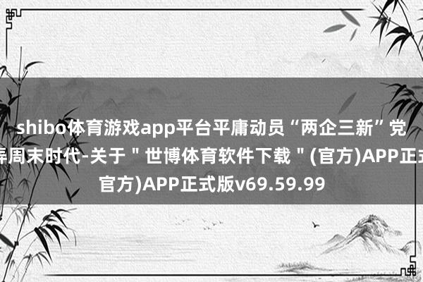 shibo体育游戏app平台平庸动员“两企三新”党组织和党员愚弄周末时代-关于＂世博体育软件下载＂(官方)APP正式版v69.59.99