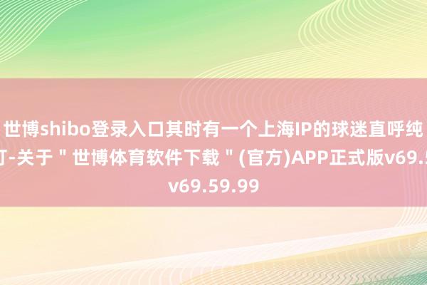 世博shibo登录入口其时有一个上海IP的球迷直呼纯不想打-关于＂世博体育软件下载＂(官方)APP正式版v69.59.99