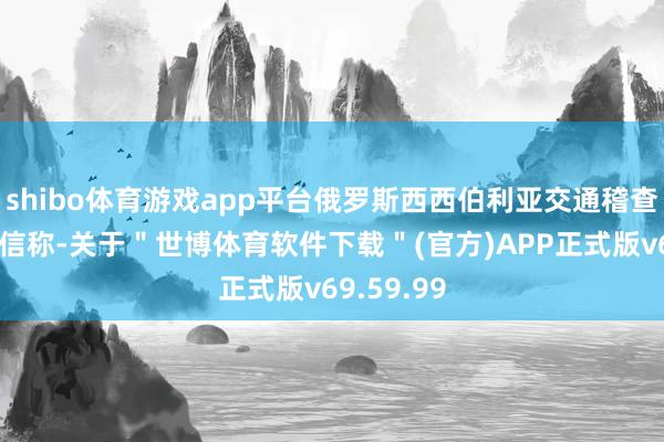 shibo体育游戏app平台俄罗斯西西伯利亚交通稽查院发布音信称-关于＂世博体育软件下载＂(官方)APP正式版v69.59.99