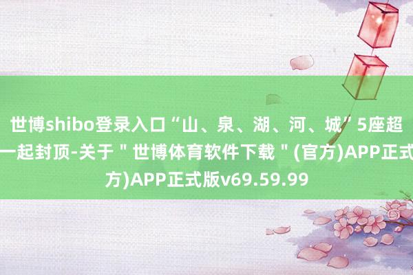 世博shibo登录入口“山、泉、湖、河、城”5座超高层建树物已一起封顶-关于＂世博体育软件下载＂(官方)APP正式版v69.59.99