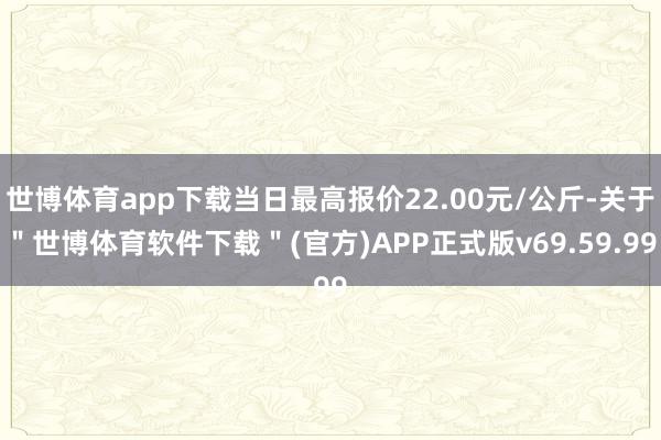 世博体育app下载当日最高报价22.00元/公斤-关于"世博体育软件下载"(官方)APP正式版v69.59.99