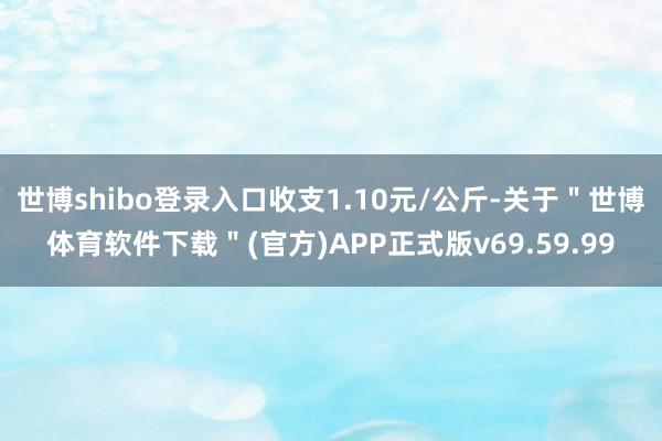 世博shibo登录入口收支1.10元/公斤-关于＂世博体育软件下载＂(官方)APP正式版v69.59.99