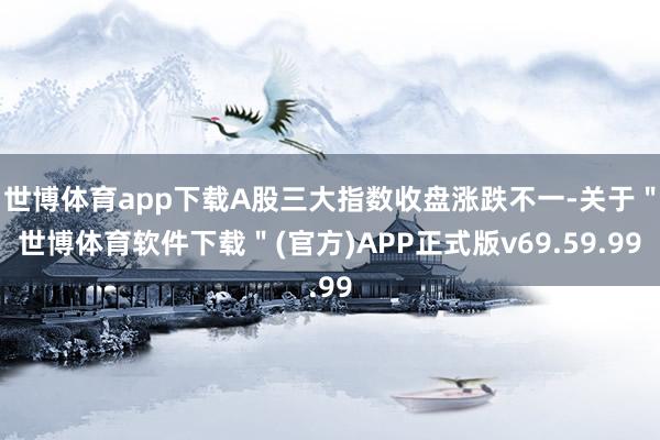 世博体育app下载A股三大指数收盘涨跌不一-关于＂世博体育软件下载＂(官方)APP正式版v69.59.99