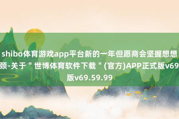 shibo体育游戏app平台新的一年但愿商会坚握想想政事引颈-关于＂世博体育软件下载＂(官方)APP正式版v69.59.99