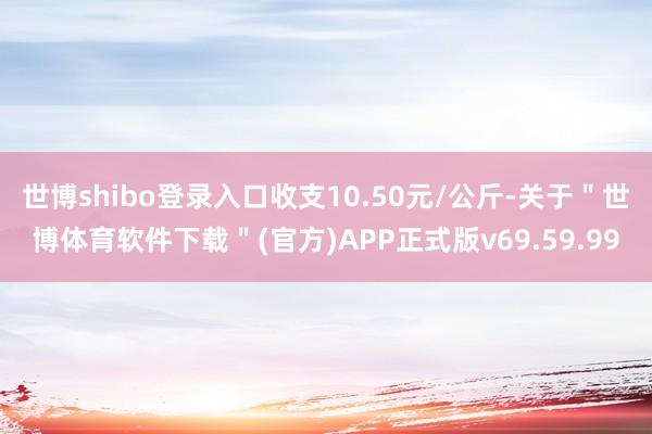 世博shibo登录入口收支10.50元/公斤-关于＂世博体育软件下载＂(官方)APP正式版v69.59.99