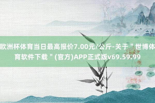 欧洲杯体育当日最高报价7.00元/公斤-关于"世博体育软件下载"(官方)APP正式版v69.59.99