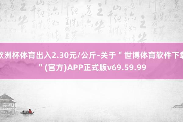 欧洲杯体育出入2.30元/公斤-关于＂世博体育软件下载＂(官方)APP正式版v69.59.99
