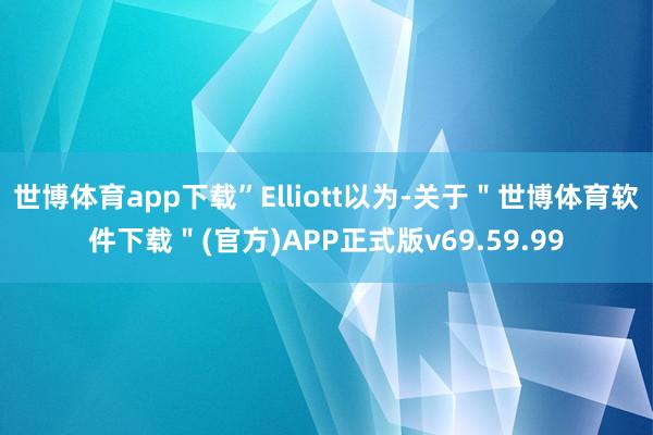世博体育app下载”Elliott以为-关于＂世博体育软件下载＂(官方)APP正式版v69.59.99