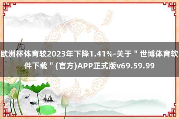 欧洲杯体育较2023年下降1.41%-关于＂世博体育软件下载＂(官方)APP正式版v69.59.99