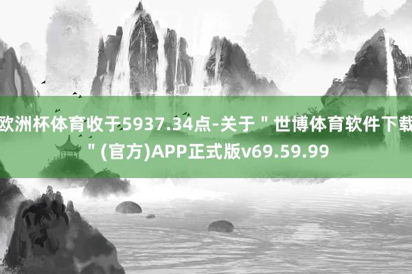欧洲杯体育收于5937.34点-关于＂世博体育软件下载＂(官方)APP正式版v69.59.99