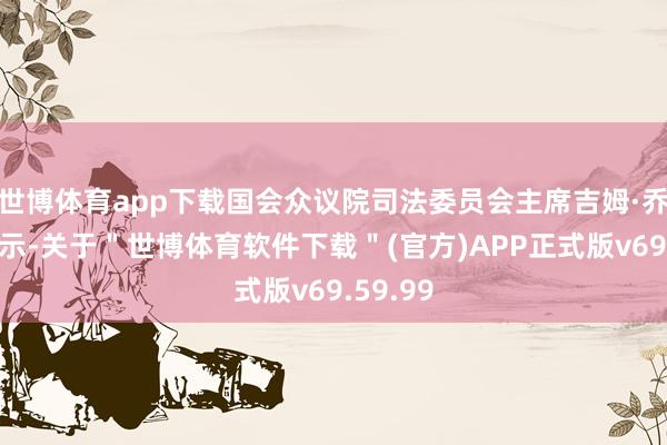 世博体育app下载国会众议院司法委员会主席吉姆·乔丹则暗示-关于＂世博体育软件下载＂(官方)APP正式版v69.59.99