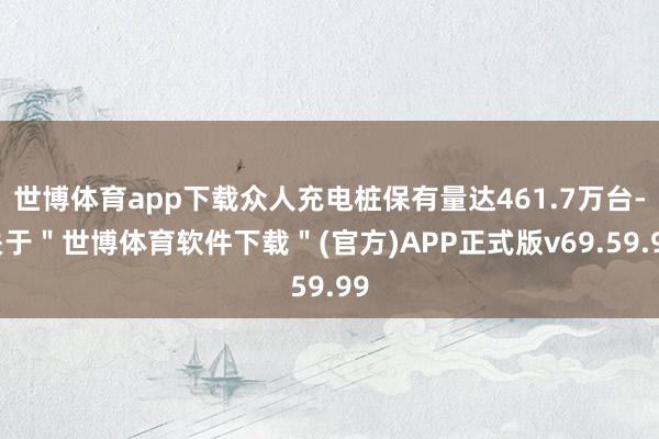 世博体育app下载众人充电桩保有量达461.7万台-关于＂世博体育软件下载＂(官方)APP正式版v69.59.99