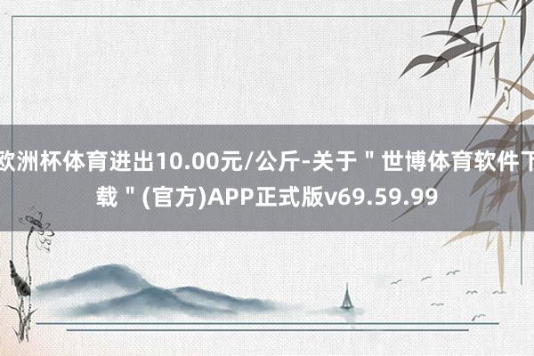 欧洲杯体育进出10.00元/公斤-关于"世博体育软件下载"(官方)APP正式版v69.59.99