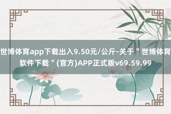 世博体育app下载出入9.50元/公斤-关于"世博体育软件下载"(官方)APP正式版v69.59.99